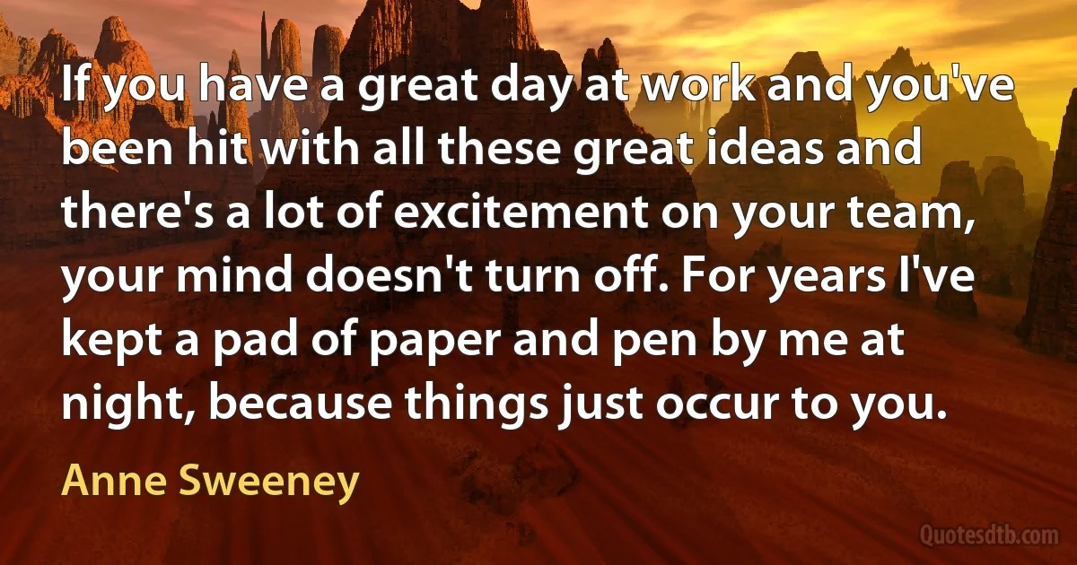 If you have a great day at work and you've been hit with all these great ideas and there's a lot of excitement on your team, your mind doesn't turn off. For years I've kept a pad of paper and pen by me at night, because things just occur to you. (Anne Sweeney)