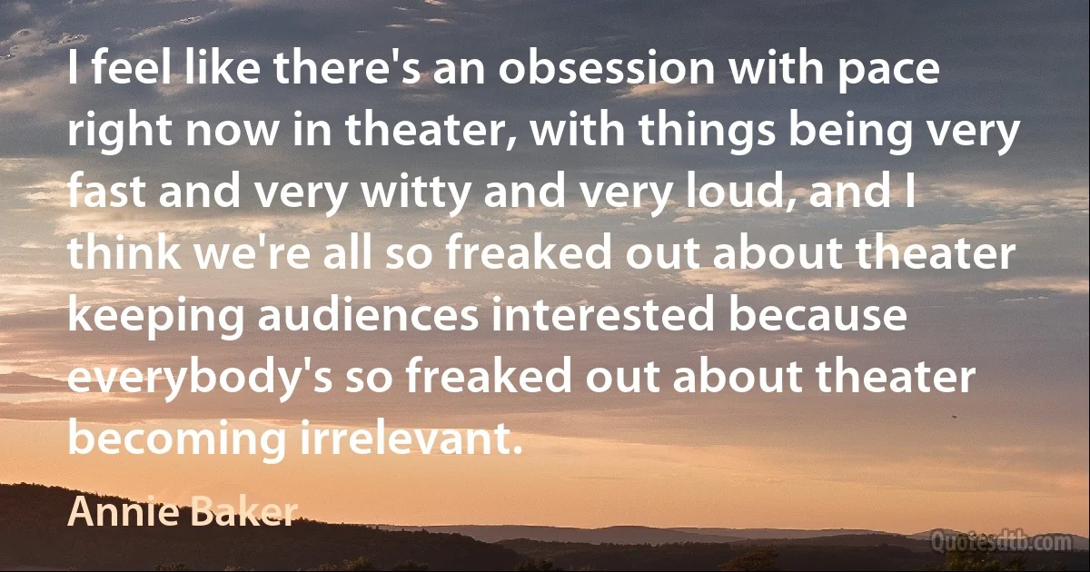 I feel like there's an obsession with pace right now in theater, with things being very fast and very witty and very loud, and I think we're all so freaked out about theater keeping audiences interested because everybody's so freaked out about theater becoming irrelevant. (Annie Baker)