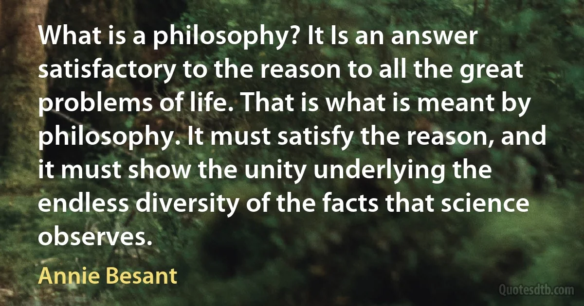 What is a philosophy? It Is an answer satisfactory to the reason to all the great problems of life. That is what is meant by philosophy. It must satisfy the reason, and it must show the unity underlying the endless diversity of the facts that science observes. (Annie Besant)