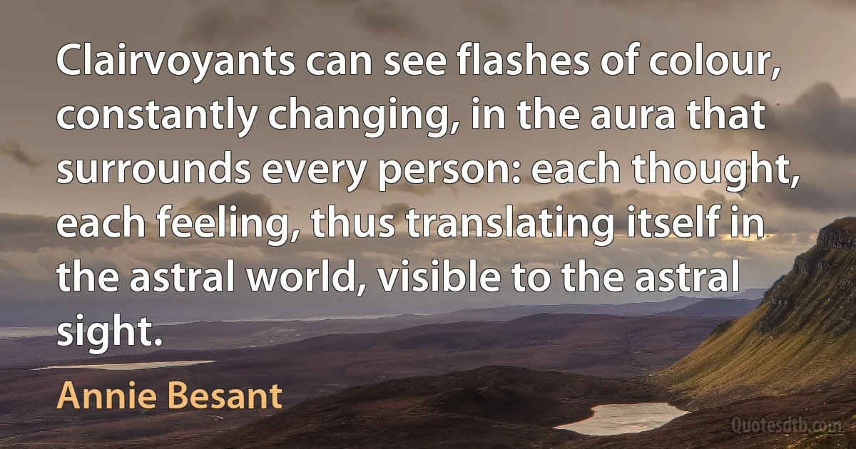 Clairvoyants can see flashes of colour, constantly changing, in the aura that surrounds every person: each thought, each feeling, thus translating itself in the astral world, visible to the astral sight. (Annie Besant)