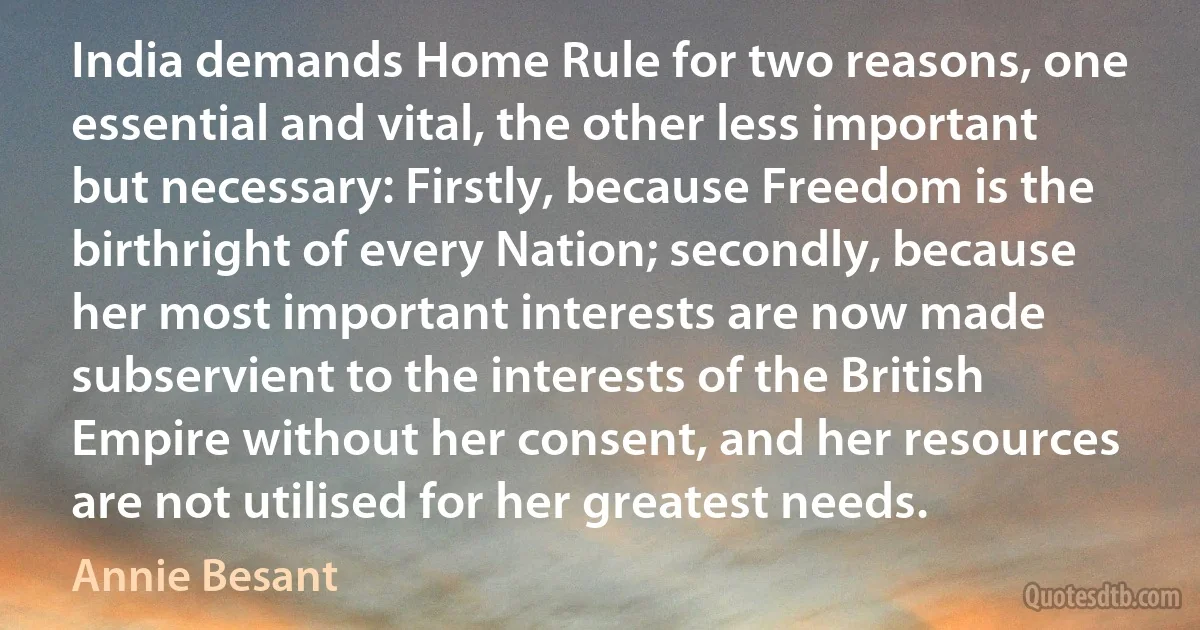 India demands Home Rule for two reasons, one essential and vital, the other less important but necessary: Firstly, because Freedom is the birthright of every Nation; secondly, because her most important interests are now made subservient to the interests of the British Empire without her consent, and her resources are not utilised for her greatest needs. (Annie Besant)