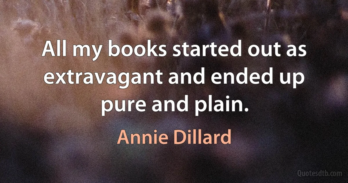 All my books started out as extravagant and ended up pure and plain. (Annie Dillard)