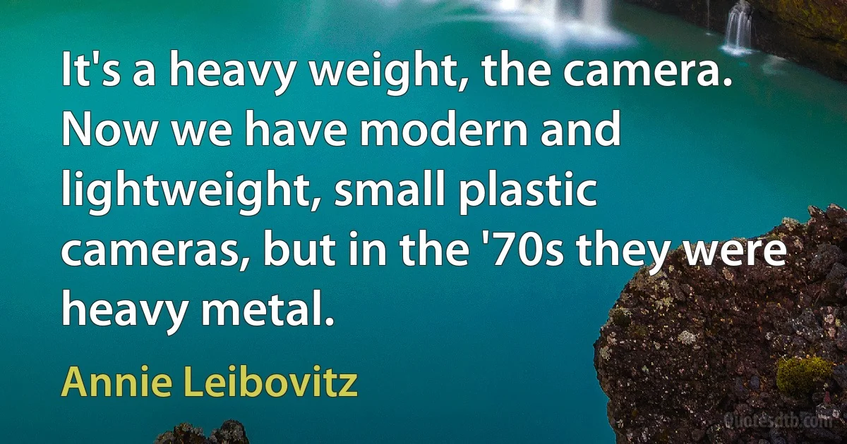 It's a heavy weight, the camera. Now we have modern and lightweight, small plastic cameras, but in the '70s they were heavy metal. (Annie Leibovitz)