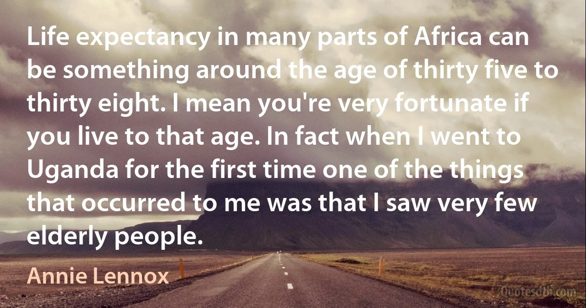 Life expectancy in many parts of Africa can be something around the age of thirty five to thirty eight. I mean you're very fortunate if you live to that age. In fact when I went to Uganda for the first time one of the things that occurred to me was that I saw very few elderly people. (Annie Lennox)