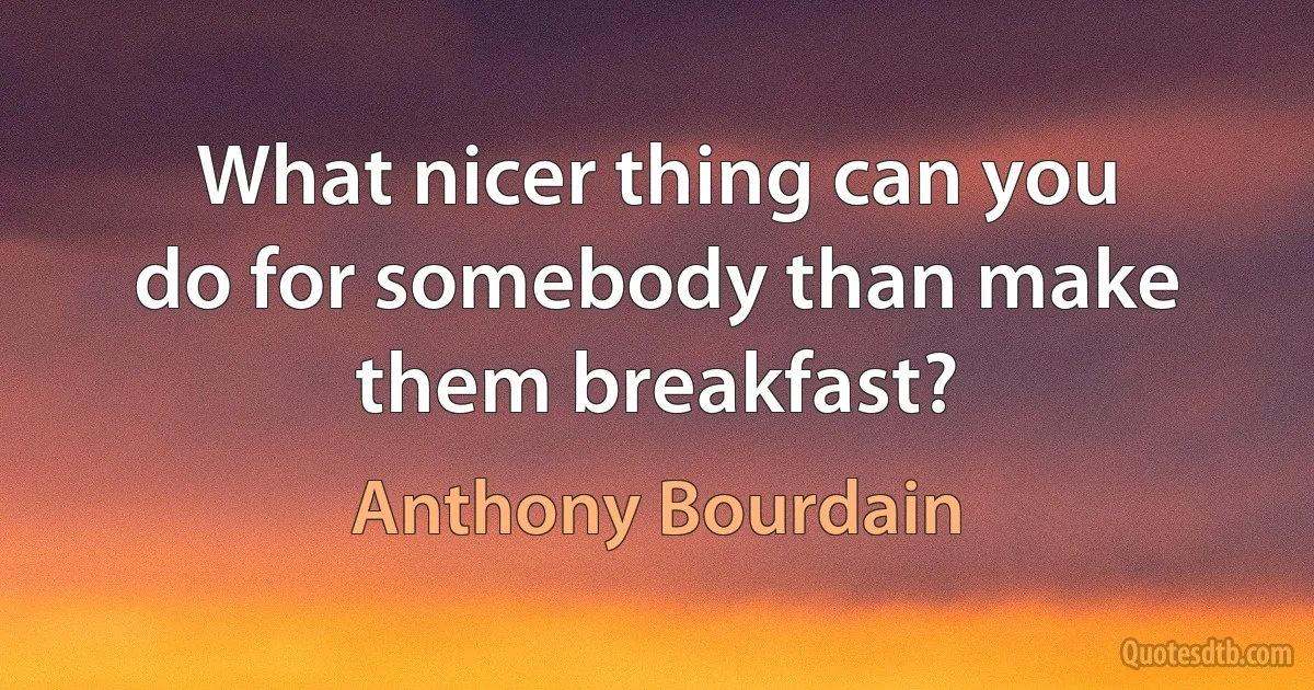 What nicer thing can you do for somebody than make them breakfast? (Anthony Bourdain)