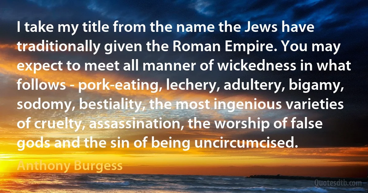 I take my title from the name the Jews have traditionally given the Roman Empire. You may expect to meet all manner of wickedness in what follows - pork-eating, lechery, adultery, bigamy, sodomy, bestiality, the most ingenious varieties of cruelty, assassination, the worship of false gods and the sin of being uncircumcised. (Anthony Burgess)