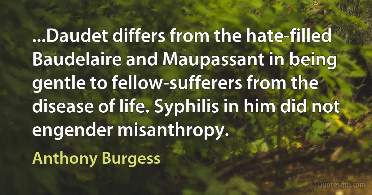 ...Daudet differs from the hate-filled Baudelaire and Maupassant in being gentle to fellow-sufferers from the disease of life. Syphilis in him did not engender misanthropy. (Anthony Burgess)