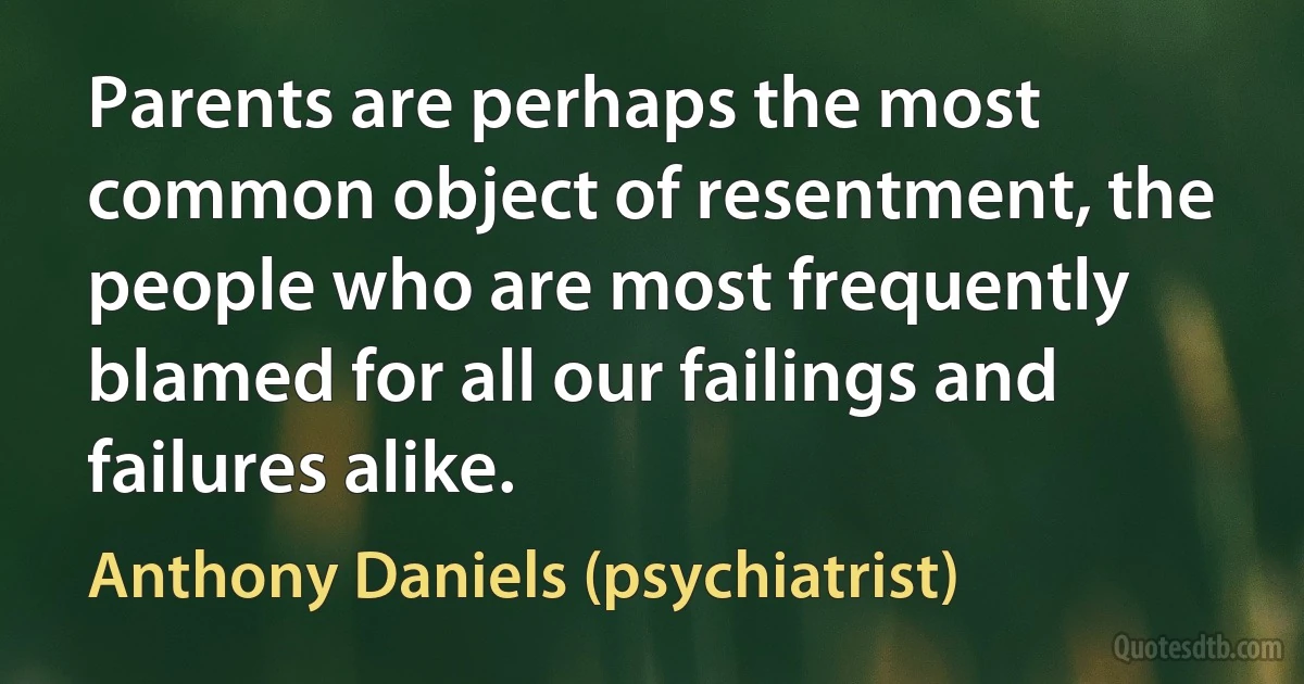 Parents are perhaps the most common object of resentment, the people who are most frequently blamed for all our failings and failures alike. (Anthony Daniels (psychiatrist))