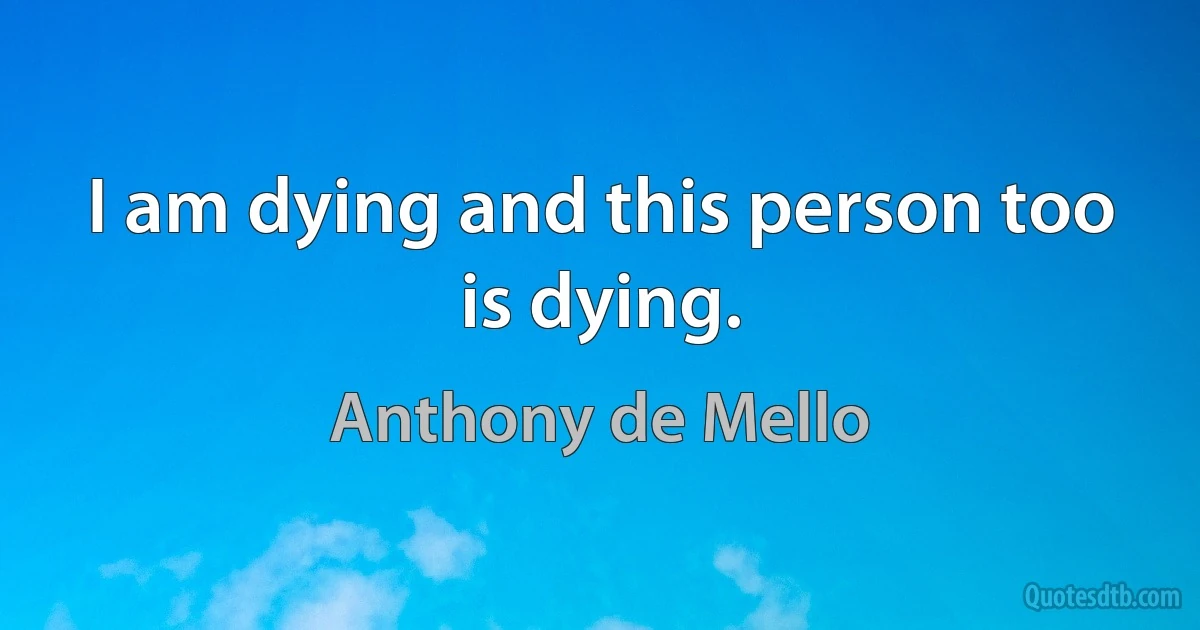 I am dying and this person too is dying. (Anthony de Mello)