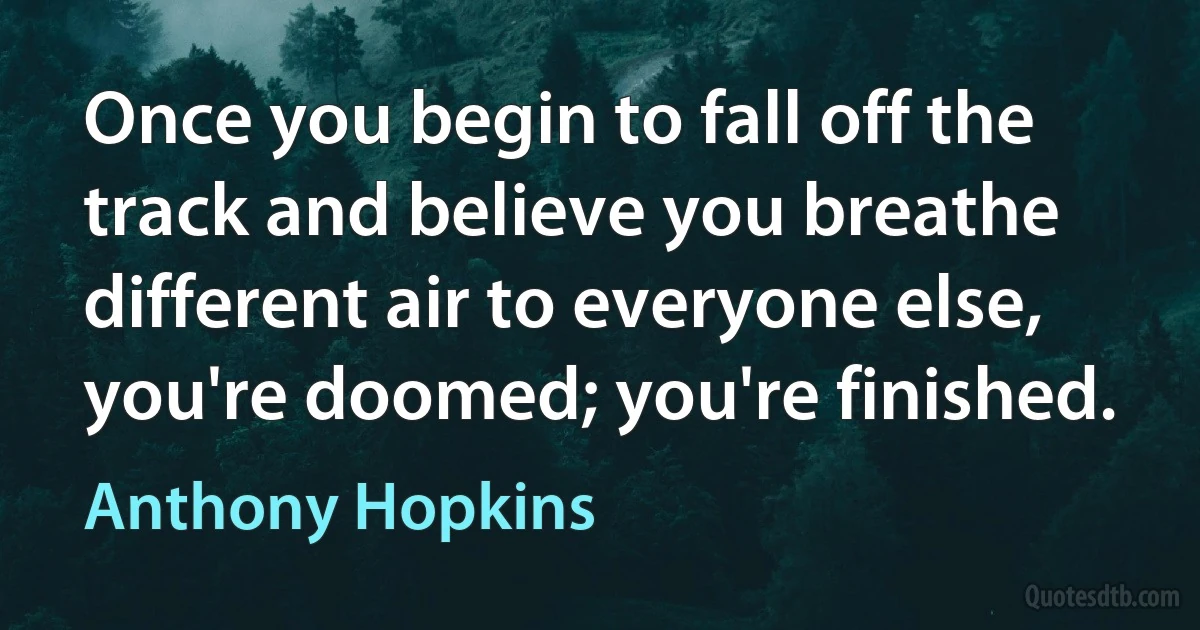 Once you begin to fall off the track and believe you breathe different air to everyone else, you're doomed; you're finished. (Anthony Hopkins)