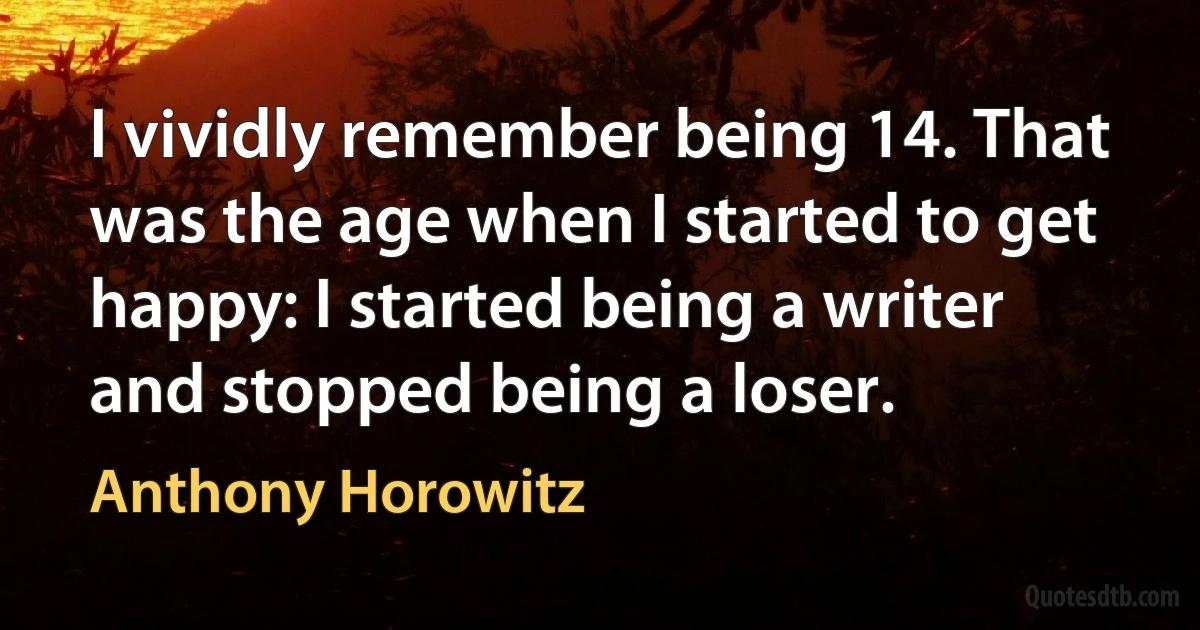 I vividly remember being 14. That was the age when I started to get happy: I started being a writer and stopped being a loser. (Anthony Horowitz)