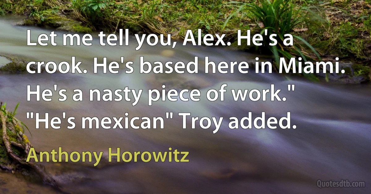 Let me tell you, Alex. He's a crook. He's based here in Miami. He's a nasty piece of work."
"He's mexican" Troy added. (Anthony Horowitz)