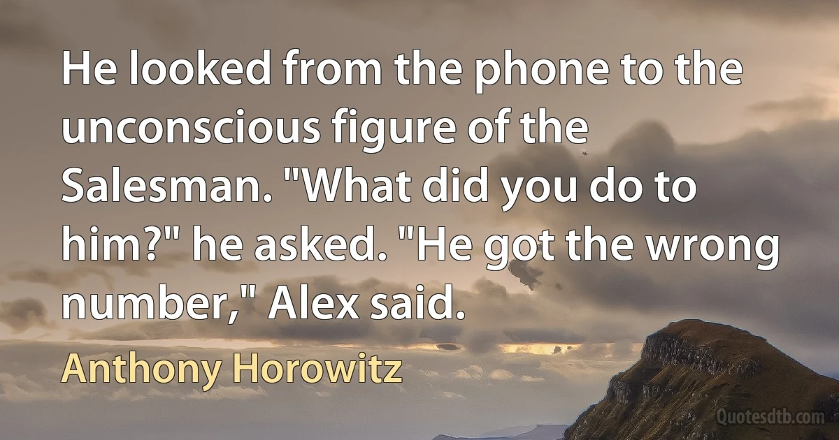 He looked from the phone to the unconscious figure of the Salesman. "What did you do to him?" he asked. "He got the wrong number," Alex said. (Anthony Horowitz)