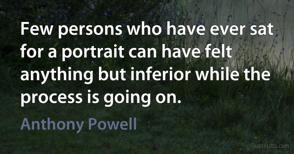 Few persons who have ever sat for a portrait can have felt anything but inferior while the process is going on. (Anthony Powell)