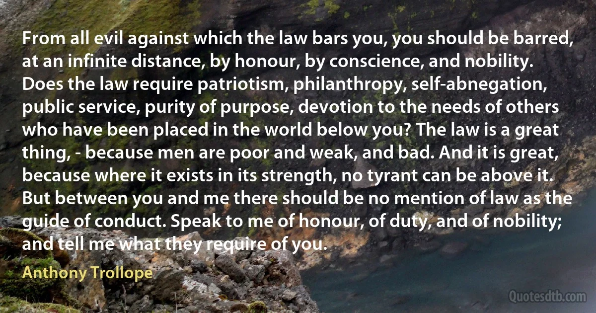 From all evil against which the law bars you, you should be barred, at an infinite distance, by honour, by conscience, and nobility. Does the law require patriotism, philanthropy, self-abnegation, public service, purity of purpose, devotion to the needs of others who have been placed in the world below you? The law is a great thing, - because men are poor and weak, and bad. And it is great, because where it exists in its strength, no tyrant can be above it. But between you and me there should be no mention of law as the guide of conduct. Speak to me of honour, of duty, and of nobility; and tell me what they require of you. (Anthony Trollope)