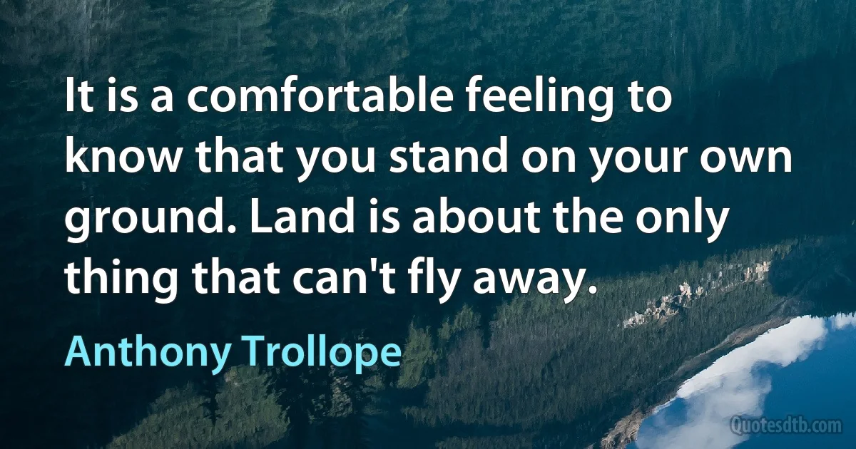 It is a comfortable feeling to know that you stand on your own ground. Land is about the only thing that can't fly away. (Anthony Trollope)