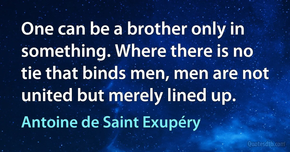 One can be a brother only in something. Where there is no tie that binds men, men are not united but merely lined up. (Antoine de Saint Exupéry)