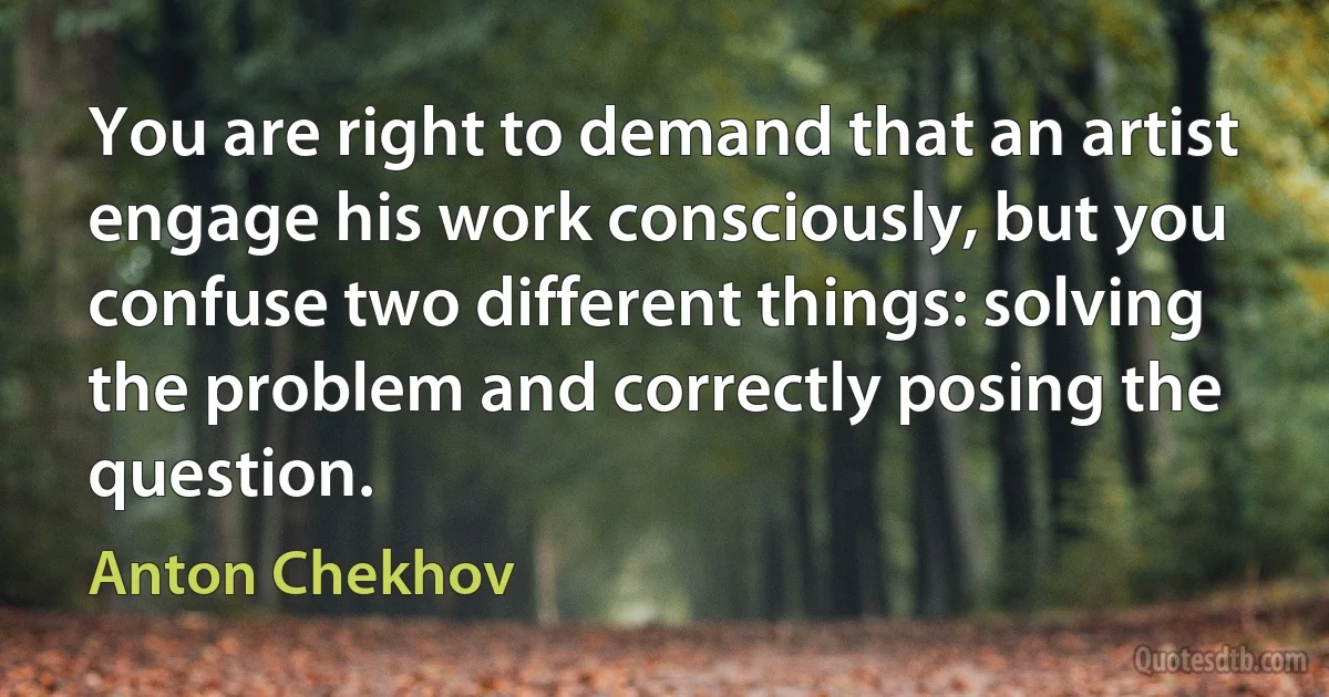 You are right to demand that an artist engage his work consciously, but you confuse two different things: solving the problem and correctly posing the question. (Anton Chekhov)