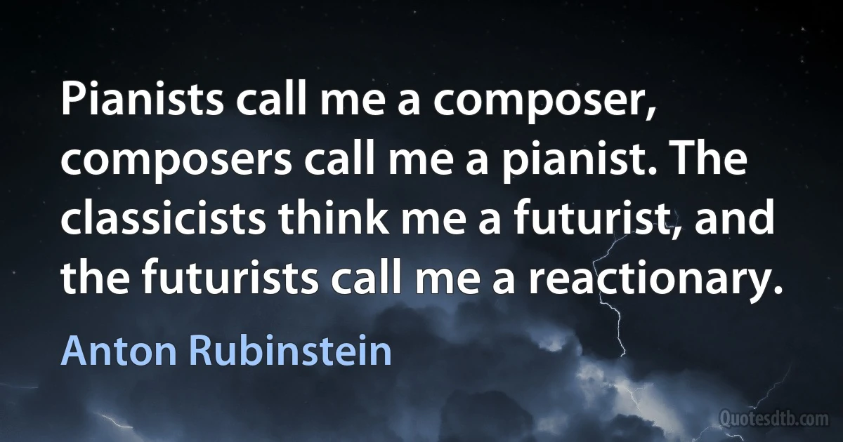 Pianists call me a composer, composers call me a pianist. The classicists think me a futurist, and the futurists call me a reactionary. (Anton Rubinstein)