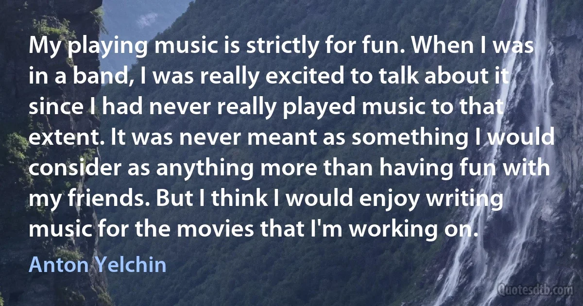 My playing music is strictly for fun. When I was in a band, I was really excited to talk about it since I had never really played music to that extent. It was never meant as something I would consider as anything more than having fun with my friends. But I think I would enjoy writing music for the movies that I'm working on. (Anton Yelchin)