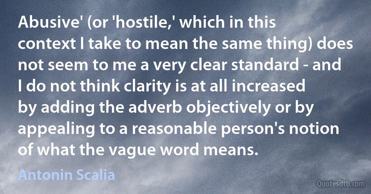 Abusive' (or 'hostile,' which in this context I take to mean the same thing) does not seem to me a very clear standard - and I do not think clarity is at all increased by adding the adverb objectively or by appealing to a reasonable person's notion of what the vague word means. (Antonin Scalia)