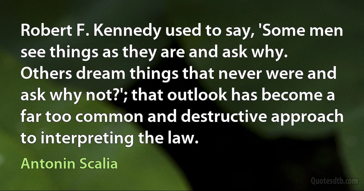 Robert F. Kennedy used to say, 'Some men see things as they are and ask why. Others dream things that never were and ask why not?'; that outlook has become a far too common and destructive approach to interpreting the law. (Antonin Scalia)