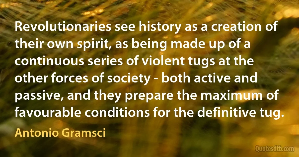 Revolutionaries see history as a creation of their own spirit, as being made up of a continuous series of violent tugs at the other forces of society - both active and passive, and they prepare the maximum of favourable conditions for the definitive tug. (Antonio Gramsci)