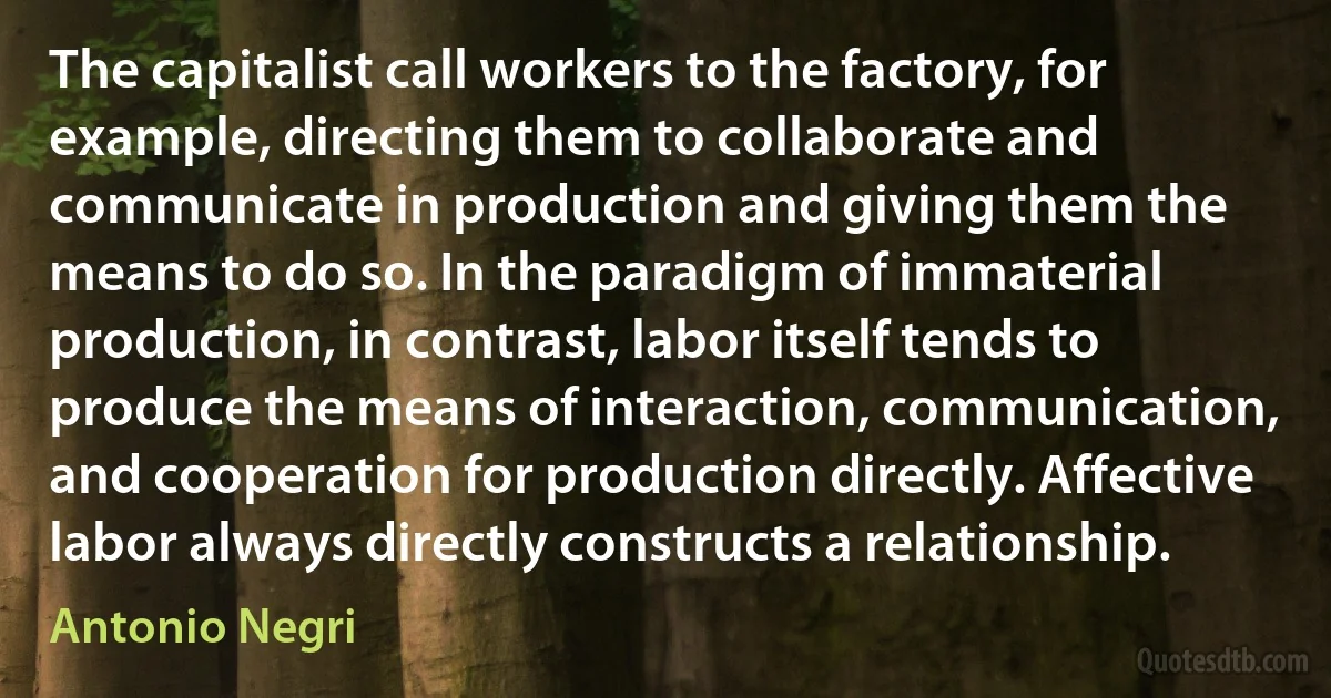 The capitalist call workers to the factory, for example, directing them to collaborate and communicate in production and giving them the means to do so. In the paradigm of immaterial production, in contrast, labor itself tends to produce the means of interaction, communication, and cooperation for production directly. Affective labor always directly constructs a relationship. (Antonio Negri)