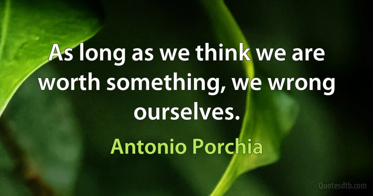 As long as we think we are worth something, we wrong ourselves. (Antonio Porchia)