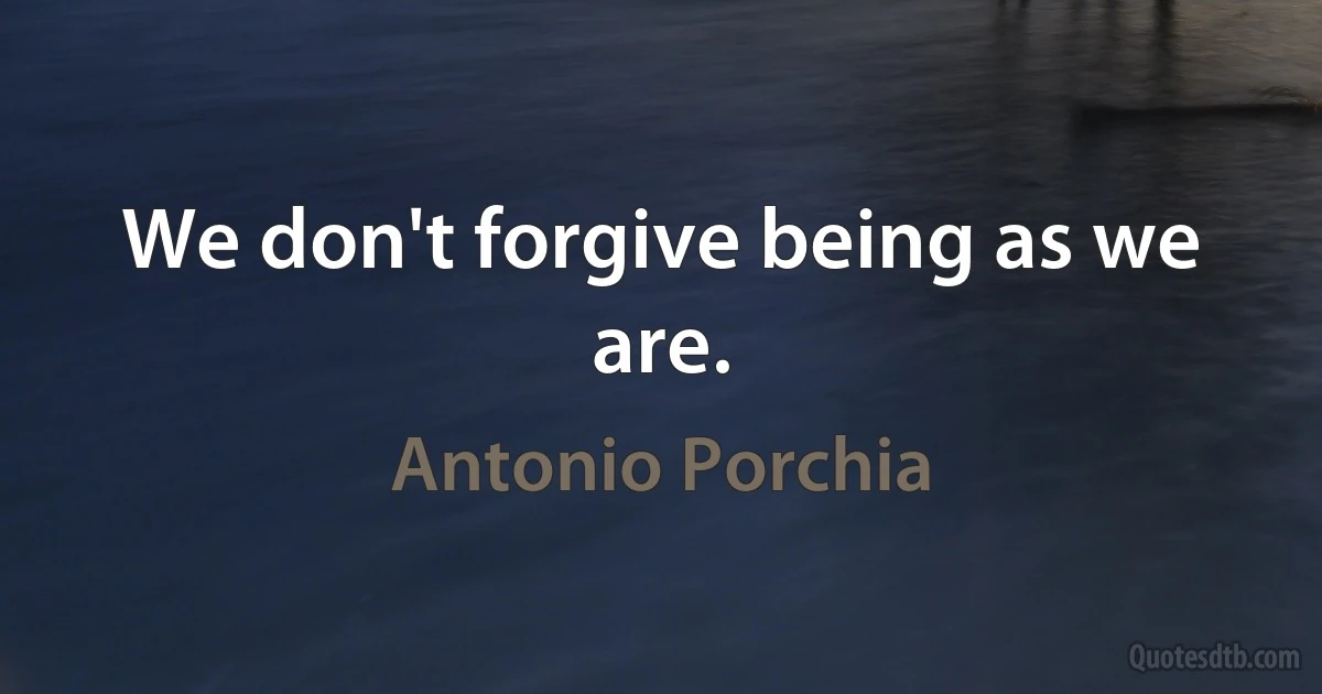 We don't forgive being as we are. (Antonio Porchia)