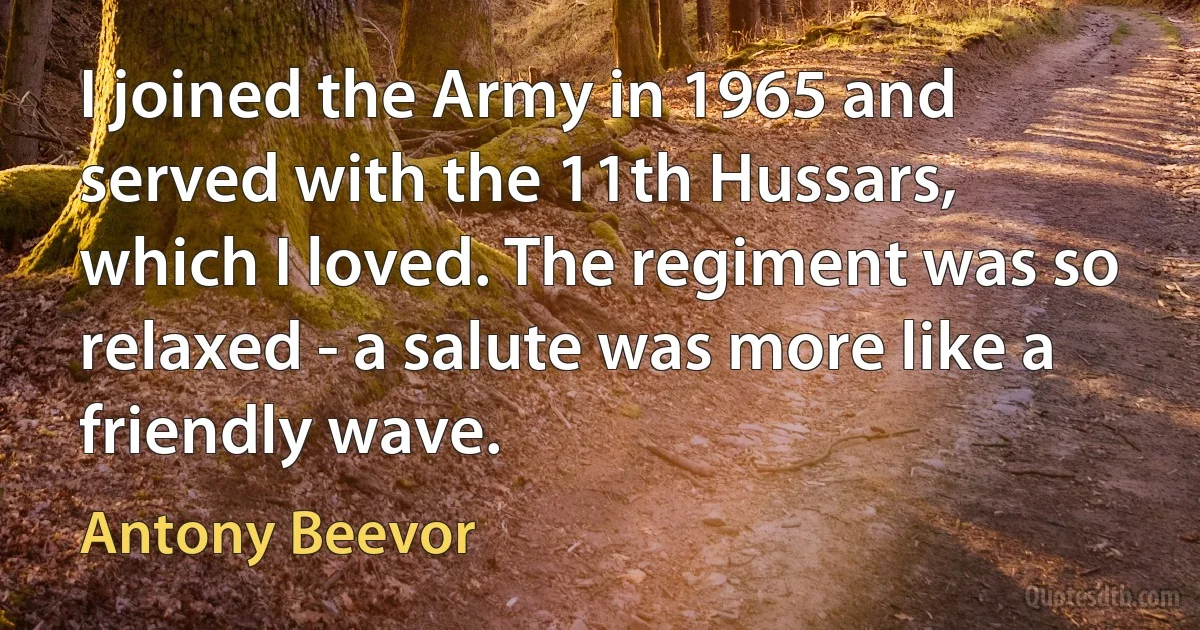 I joined the Army in 1965 and served with the 11th Hussars, which I loved. The regiment was so relaxed - a salute was more like a friendly wave. (Antony Beevor)