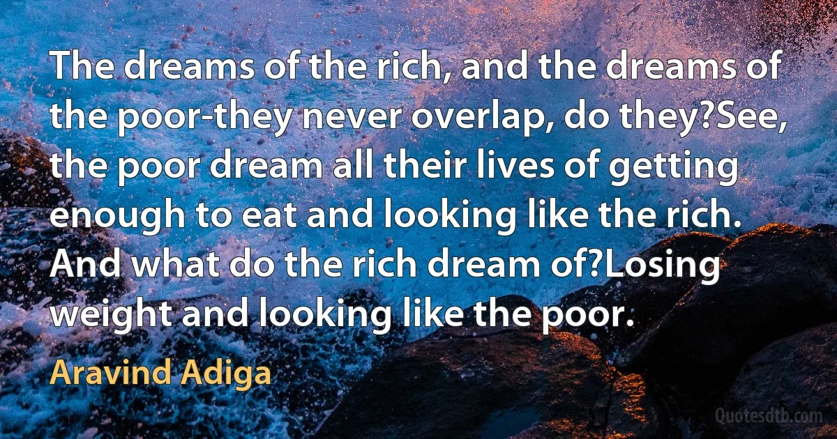 The dreams of the rich, and the dreams of the poor-they never overlap, do they?See, the poor dream all their lives of getting enough to eat and looking like the rich. And what do the rich dream of?Losing weight and looking like the poor. (Aravind Adiga)