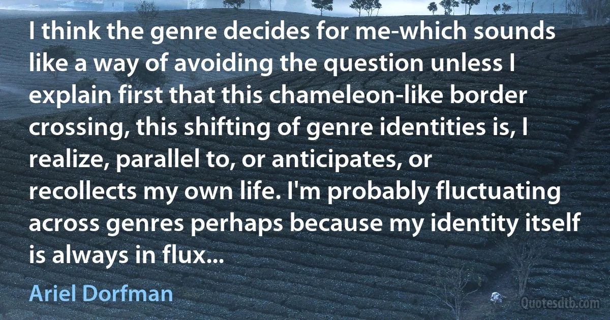 I think the genre decides for me-which sounds like a way of avoiding the question unless I explain first that this chameleon-like border crossing, this shifting of genre identities is, I realize, parallel to, or anticipates, or recollects my own life. I'm probably fluctuating across genres perhaps because my identity itself is always in flux... (Ariel Dorfman)