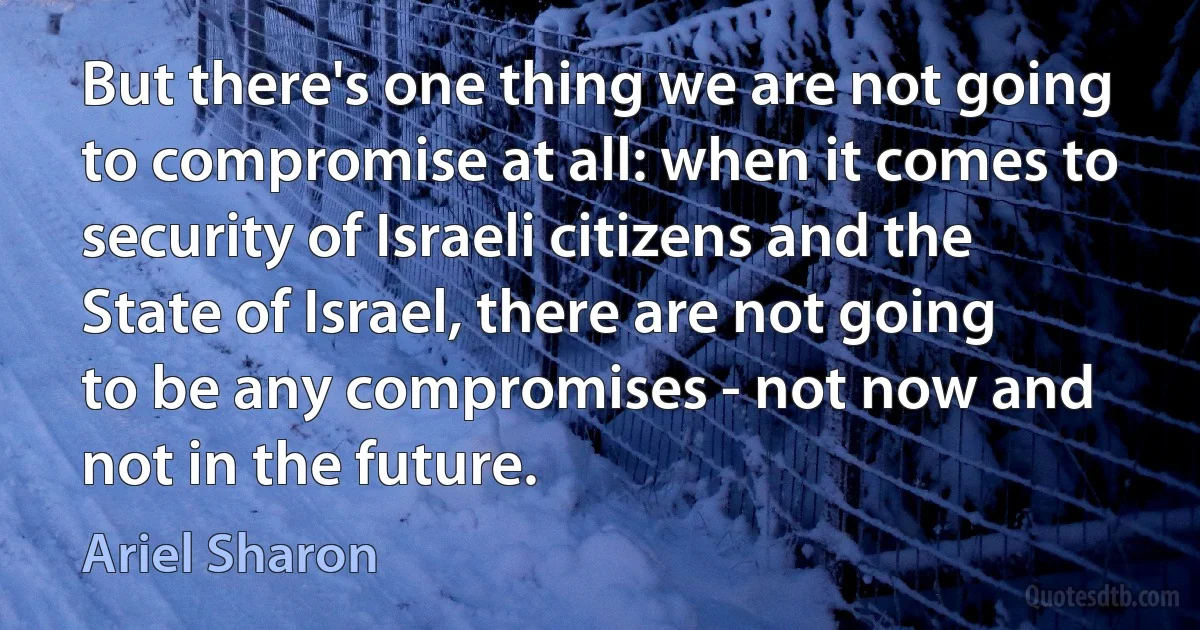 But there's one thing we are not going to compromise at all: when it comes to security of Israeli citizens and the State of Israel, there are not going to be any compromises - not now and not in the future. (Ariel Sharon)