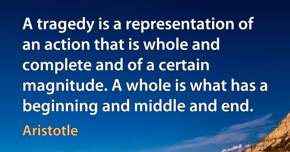 A tragedy is a representation of an action that is whole and complete and of a certain magnitude. A whole is what has a beginning and middle and end. (Aristotle)