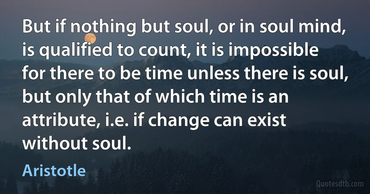 But if nothing but soul, or in soul mind, is qualified to count, it is impossible for there to be time unless there is soul, but only that of which time is an attribute, i.e. if change can exist without soul. (Aristotle)