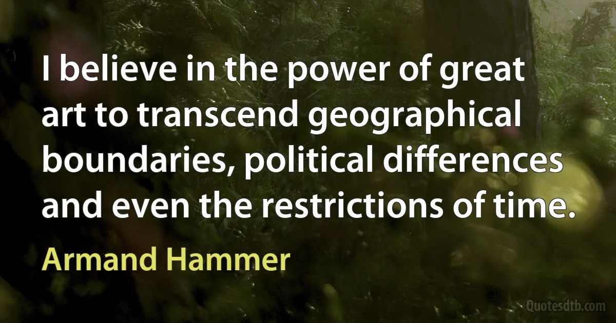 I believe in the power of great art to transcend geographical boundaries, political differences and even the restrictions of time. (Armand Hammer)