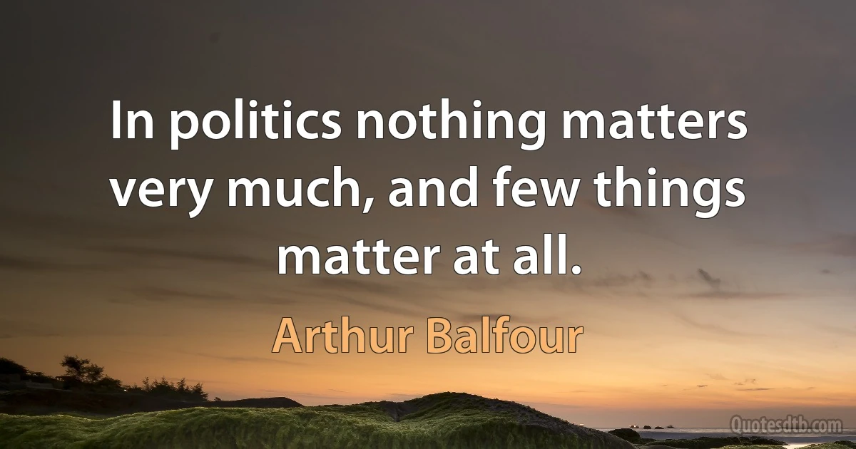 In politics nothing matters very much, and few things matter at all. (Arthur Balfour)