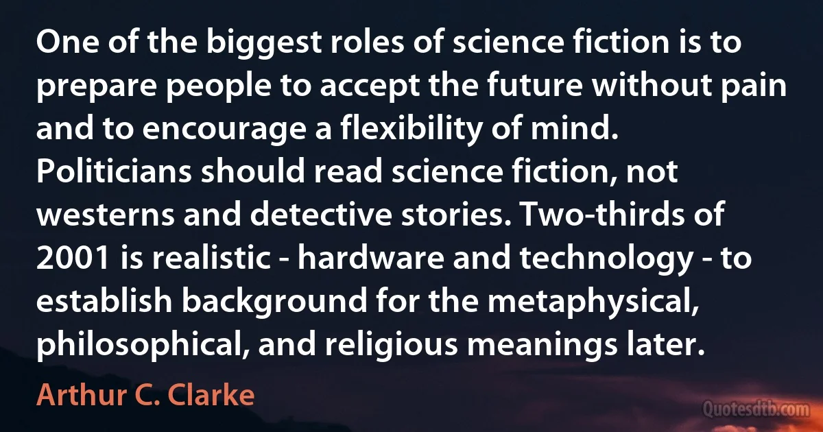 One of the biggest roles of science fiction is to prepare people to accept the future without pain and to encourage a flexibility of mind. Politicians should read science fiction, not westerns and detective stories. Two-thirds of 2001 is realistic - hardware and technology - to establish background for the metaphysical, philosophical, and religious meanings later. (Arthur C. Clarke)