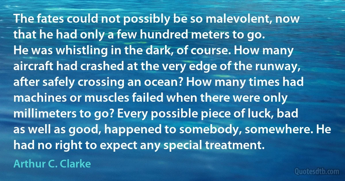 The fates could not possibly be so malevolent, now that he had only a few hundred meters to go.
He was whistling in the dark, of course. How many aircraft had crashed at the very edge of the runway, after safely crossing an ocean? How many times had machines or muscles failed when there were only millimeters to go? Every possible piece of luck, bad as well as good, happened to somebody, somewhere. He had no right to expect any special treatment. (Arthur C. Clarke)