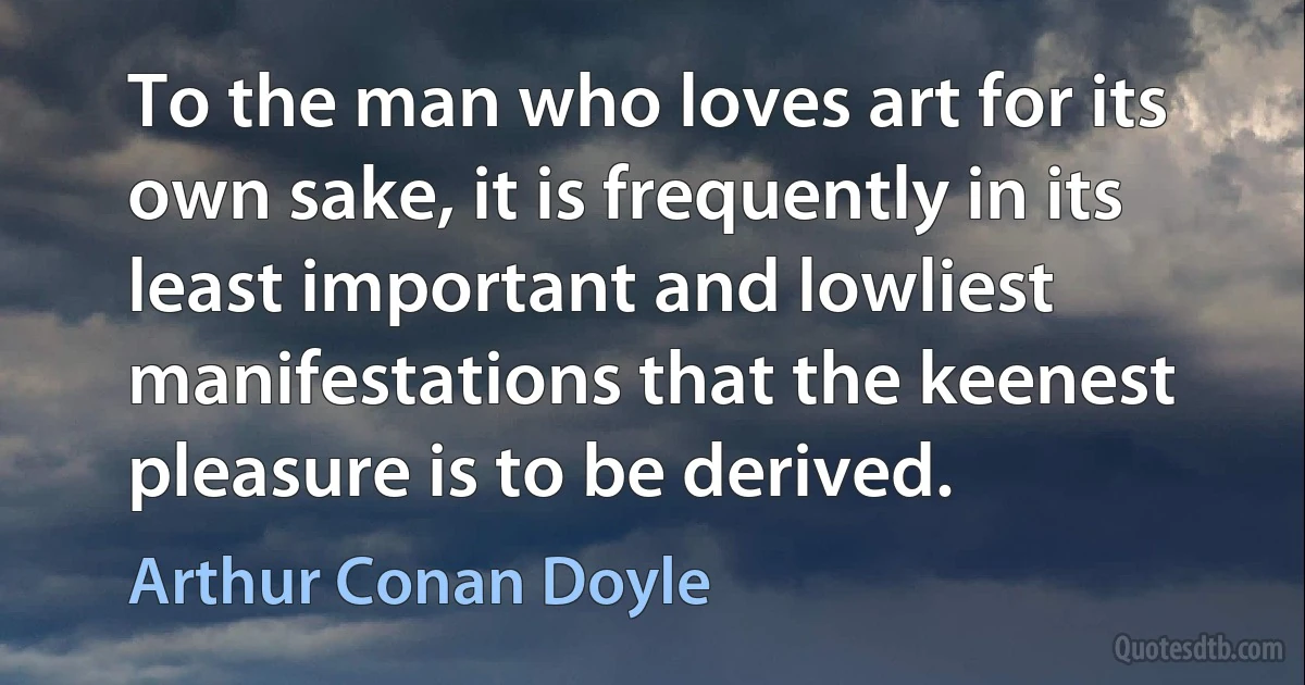 To the man who loves art for its own sake, it is frequently in its least important and lowliest manifestations that the keenest pleasure is to be derived. (Arthur Conan Doyle)