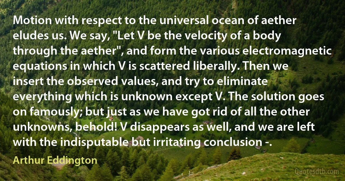 Motion with respect to the universal ocean of aether eludes us. We say, "Let V be the velocity of a body through the aether", and form the various electromagnetic equations in which V is scattered liberally. Then we insert the observed values, and try to eliminate everything which is unknown except V. The solution goes on famously; but just as we have got rid of all the other unknowns, behold! V disappears as well, and we are left with the indisputable but irritating conclusion -. (Arthur Eddington)