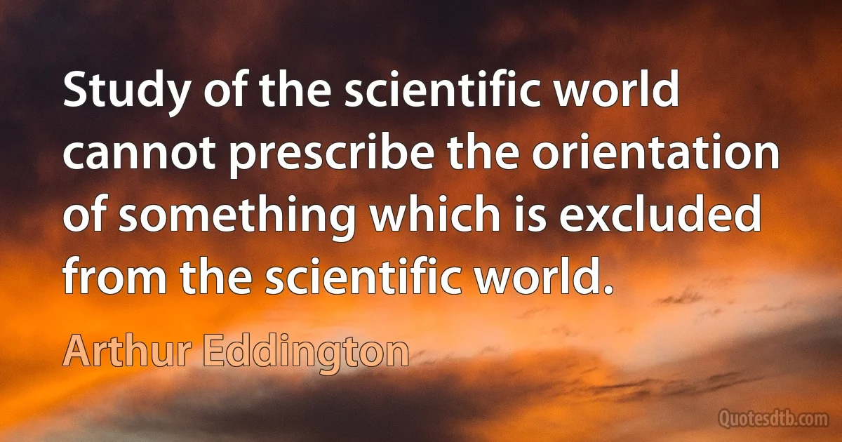 Study of the scientific world cannot prescribe the orientation of something which is excluded from the scientific world. (Arthur Eddington)