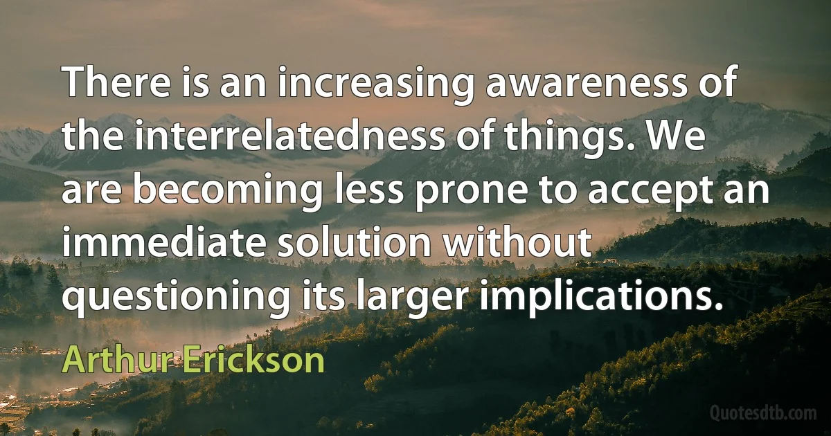 There is an increasing awareness of the interrelatedness of things. We are becoming less prone to accept an immediate solution without questioning its larger implications. (Arthur Erickson)