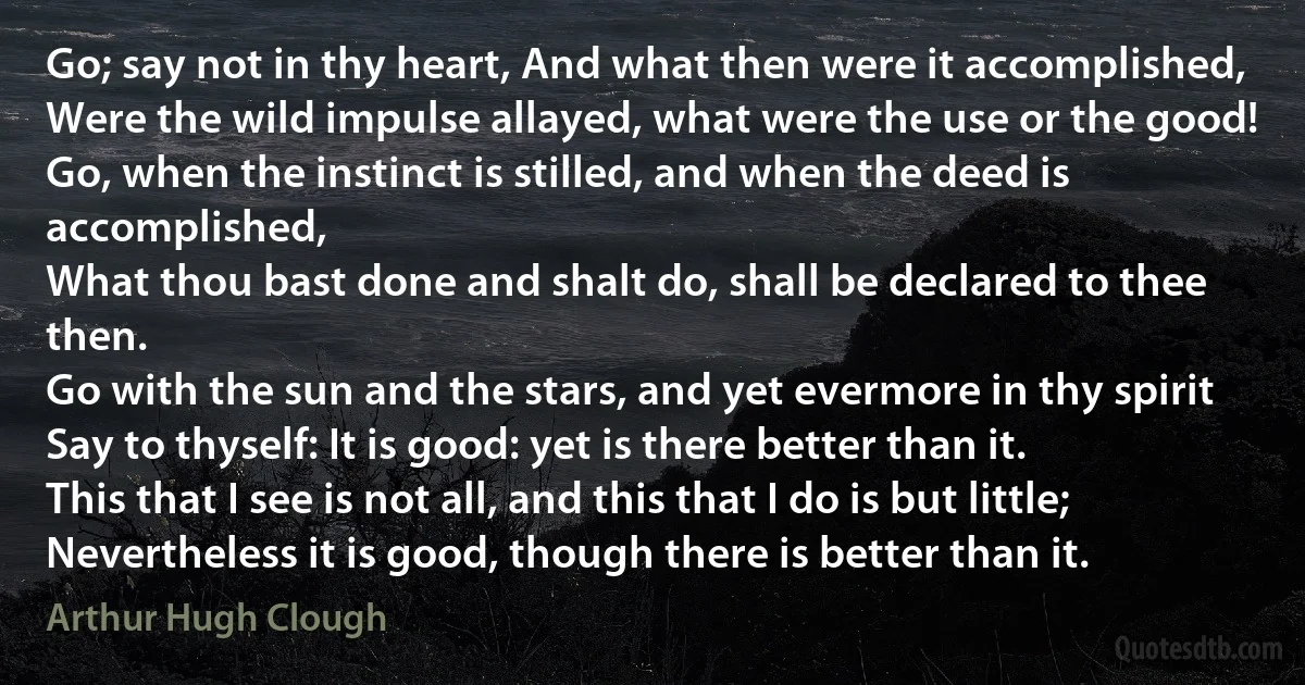 Go; say not in thy heart, And what then were it accomplished,
Were the wild impulse allayed, what were the use or the good!
Go, when the instinct is stilled, and when the deed is accomplished,
What thou bast done and shalt do, shall be declared to thee then.
Go with the sun and the stars, and yet evermore in thy spirit
Say to thyself: It is good: yet is there better than it.
This that I see is not all, and this that I do is but little;
Nevertheless it is good, though there is better than it. (Arthur Hugh Clough)