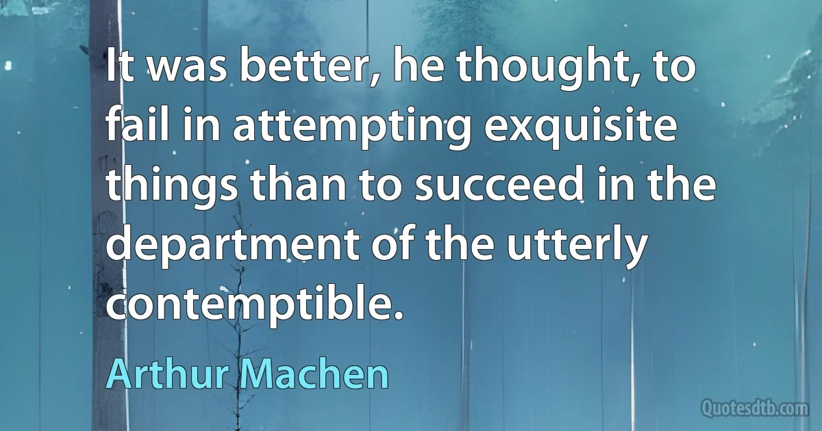 It was better, he thought, to fail in attempting exquisite things than to succeed in the department of the utterly contemptible. (Arthur Machen)