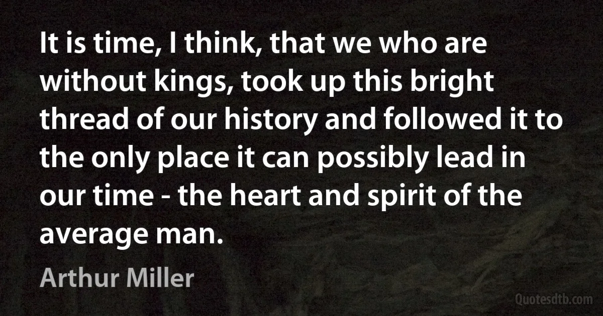 It is time, I think, that we who are without kings, took up this bright thread of our history and followed it to the only place it can possibly lead in our time - the heart and spirit of the average man. (Arthur Miller)