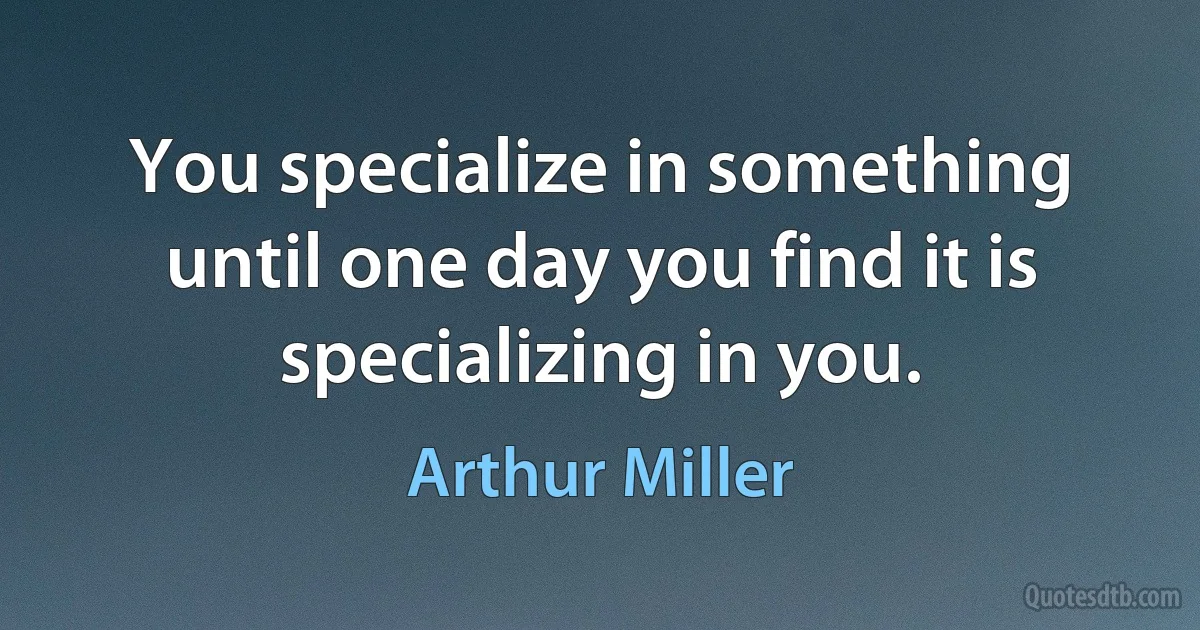 You specialize in something until one day you find it is specializing in you. (Arthur Miller)