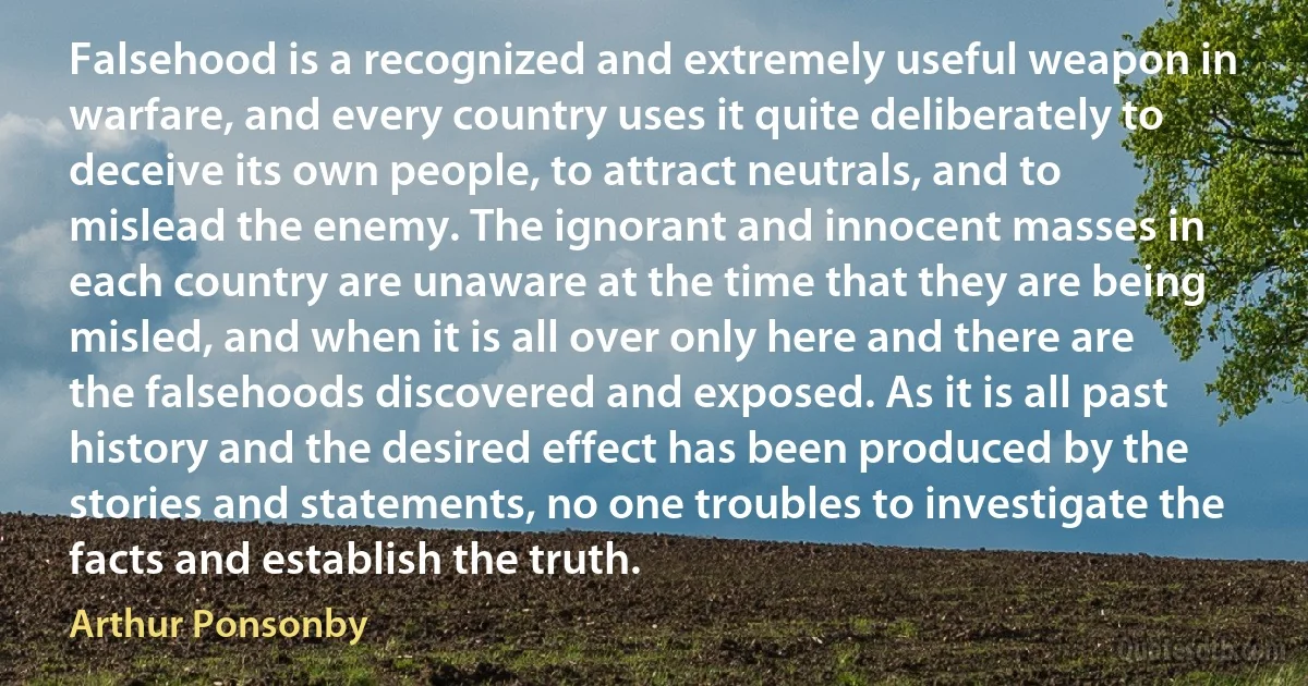 Falsehood is a recognized and extremely useful weapon in warfare, and every country uses it quite deliberately to deceive its own people, to attract neutrals, and to mislead the enemy. The ignorant and innocent masses in each country are unaware at the time that they are being misled, and when it is all over only here and there are the falsehoods discovered and exposed. As it is all past history and the desired effect has been produced by the stories and statements, no one troubles to investigate the facts and establish the truth. (Arthur Ponsonby)