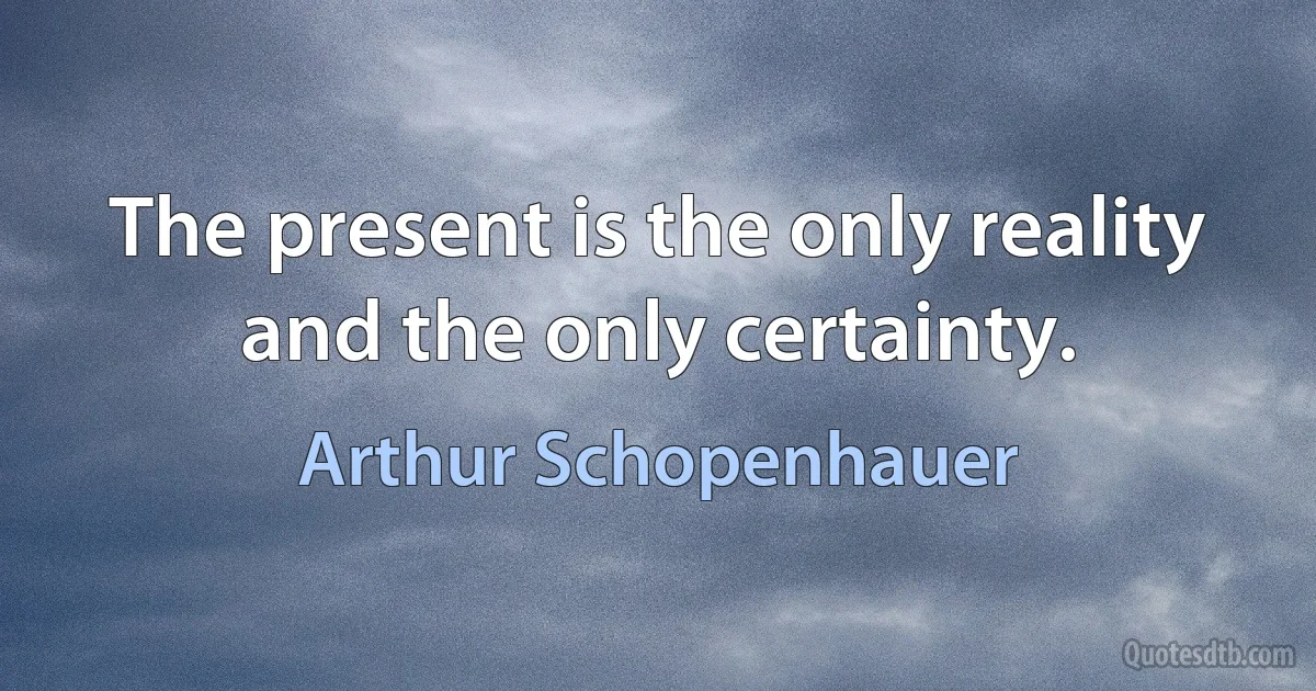 The present is the only reality and the only certainty. (Arthur Schopenhauer)